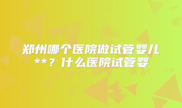 郑州哪个医院做试管婴儿**?什么医院试管婴