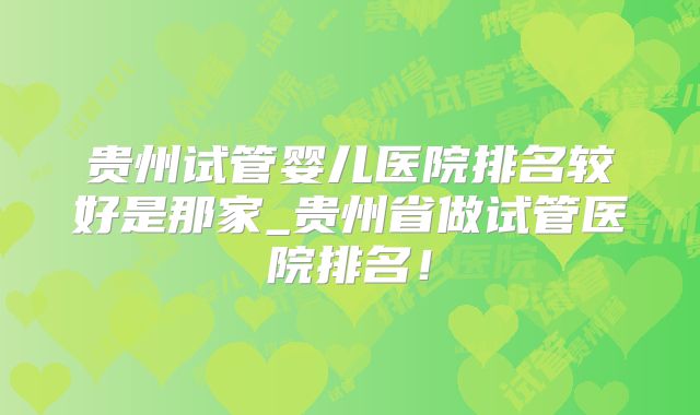贵州试管婴儿医院排名较好是那家_贵州省做试管医院排名！