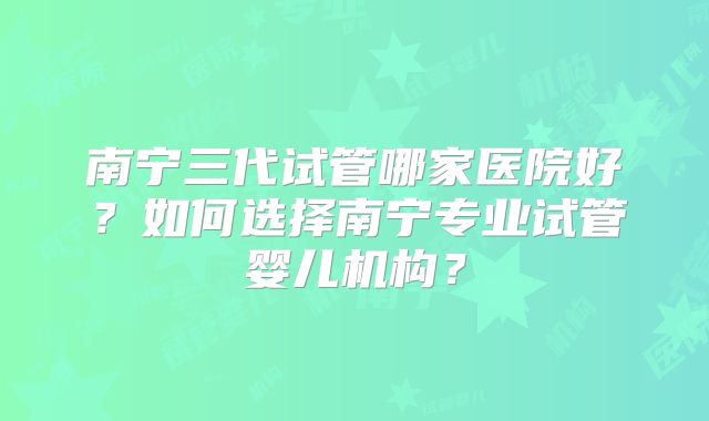 南宁三代试管哪家医院好？如何选择南宁专业试管婴儿机构？