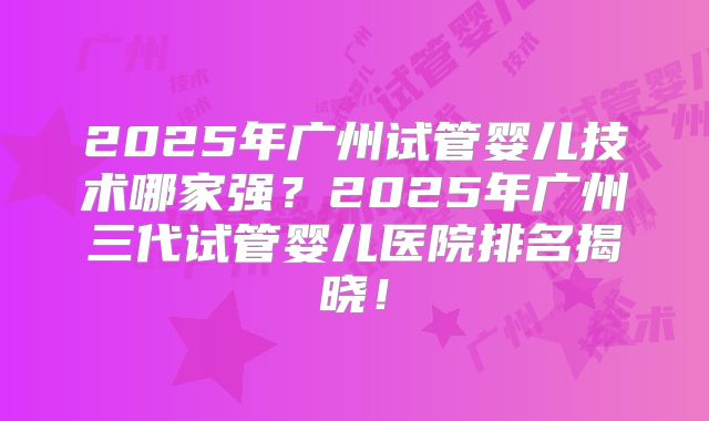 2025年广州试管婴儿技术哪家强？2025年广州三代试管婴儿医院排名揭晓！