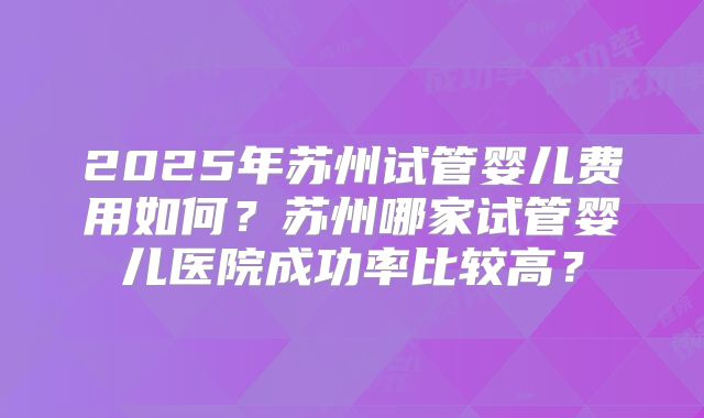 2025年苏州试管婴儿费用如何?苏州哪家试管婴儿医院成功率比较高?