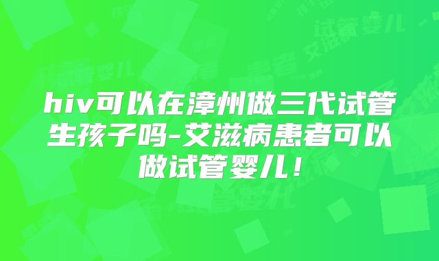 hiv可以在漳州做三代试管生孩子吗-艾滋病患者可以做试管婴儿！