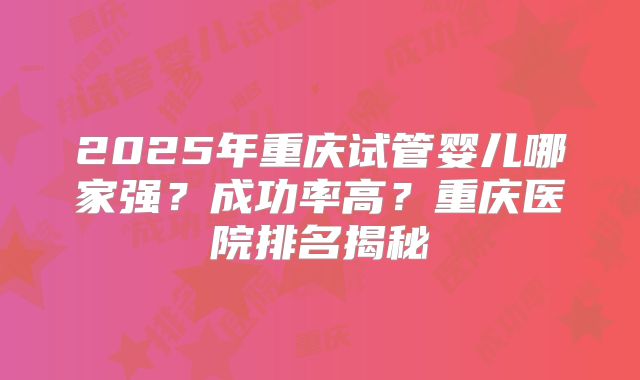 2025年重庆试管婴儿哪家强?成功率高?重庆医院排名揭秘