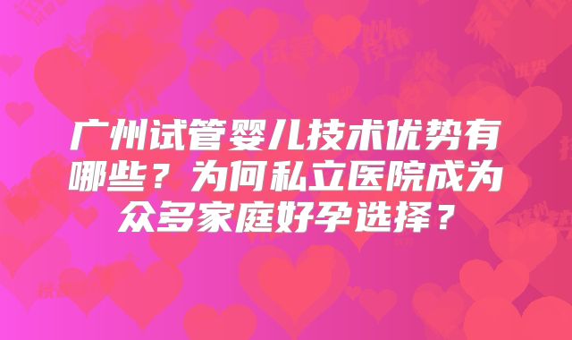 广州试管婴儿技术优势有哪些？为何私立医院成为众多家庭好孕选择？