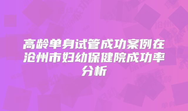 高龄单身试管成功案例在沧州市妇幼保健院成功率分析