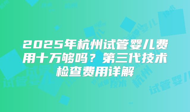 2025年杭州试管婴儿费用十万够吗?第三代技术检查费用详解