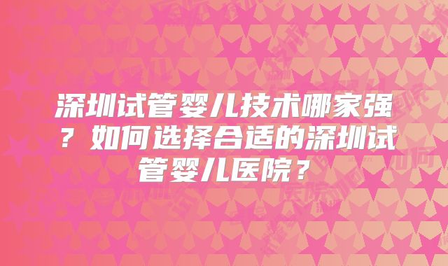深圳试管婴儿技术哪家强？如何选择合适的深圳试管婴儿医院？