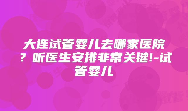 大连试管婴儿去哪家医院？听医生安排非常关键!-试管婴儿