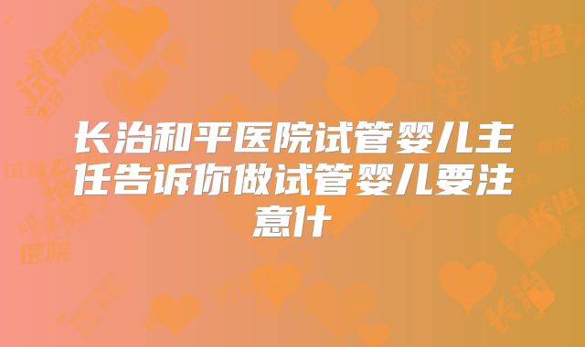 长治和平医院试管婴儿主任告诉你做试管婴儿要注意什