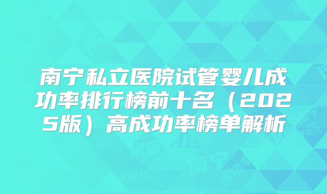 南宁私立医院试管婴儿成功率排行榜前十名（2025版）高成功率榜单解析