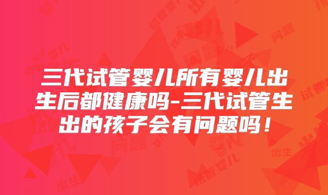 三代试管婴儿所有婴儿出生后都健康吗-三代试管生出的孩子会有问题吗!
