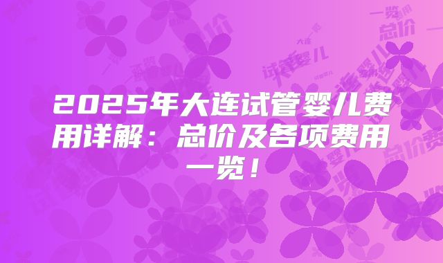2025年大连试管婴儿费用详解：总价及各项费用一览！