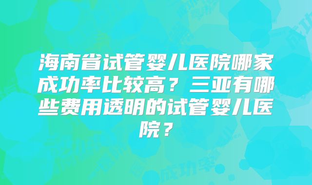 海南省试管婴儿医院哪家成功率比较高？三亚有哪些费用透明的试管婴儿医院？