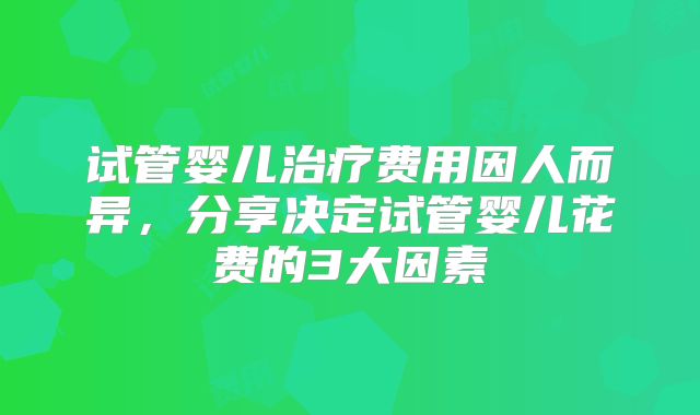 试管婴儿治疗费用因人而异,分享决定试管婴儿花费的3大因素