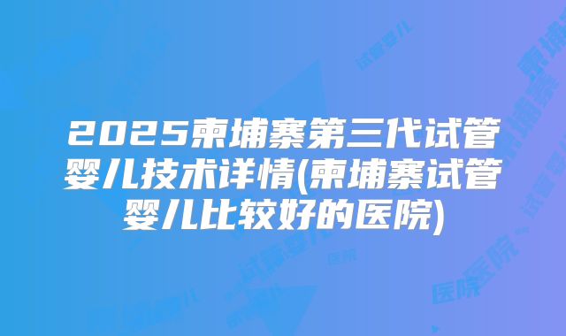 2025柬埔寨第三代试管婴儿技术详情(柬埔寨试管婴儿比较好的医院)