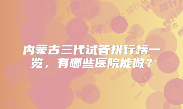 内蒙古三代试管排行榜一览，有哪些医院能做？