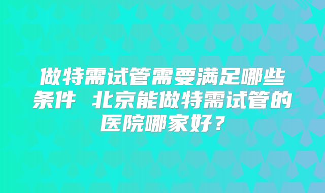 做特需试管需要满足哪些条件 北京能做特需试管的医院哪家好?