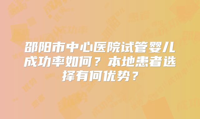 邵阳市中心医院试管婴儿成功率如何?本地患者选择有何优势?