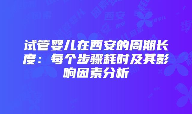 试管婴儿在西安的周期长度:每个步骤耗时及其影响因素分析