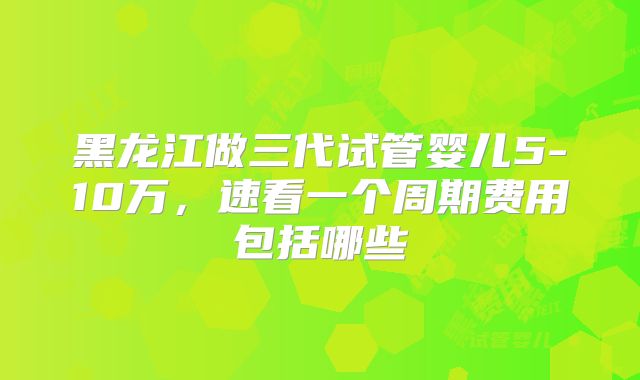黑龙江做三代试管婴儿5-10万,速看一个周期费用包括哪些