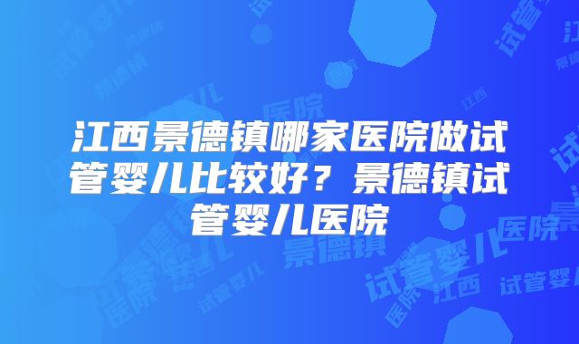 江西景德镇哪家医院做试管婴儿比较好？景德镇试管婴儿医院