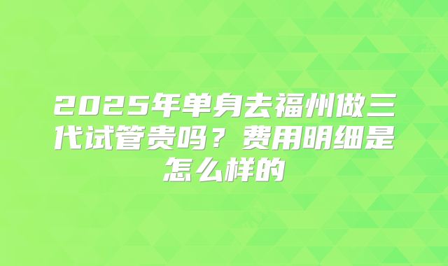 2025年单身去福州做三代试管贵吗?费用明细是怎么样的