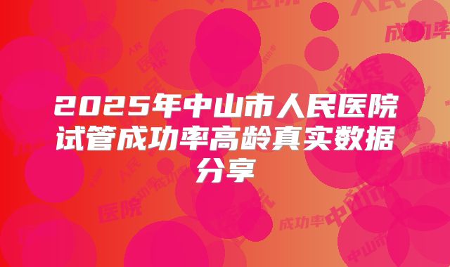 2025年中山市人民医院试管成功率高龄真实数据分享