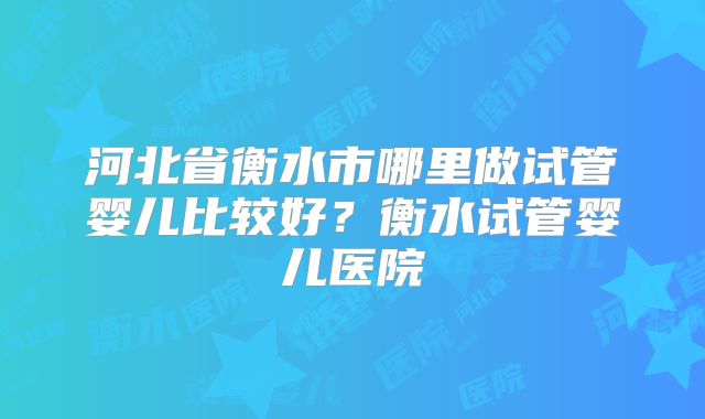 河北省衡水市哪里做试管婴儿比较好？衡水试管婴儿医院