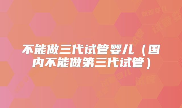 不能做三代试管婴儿（国内不能做第三代试管）