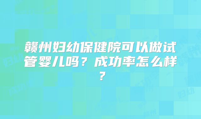 赣州妇幼保健院可以做试管婴儿吗?成功率怎么样?