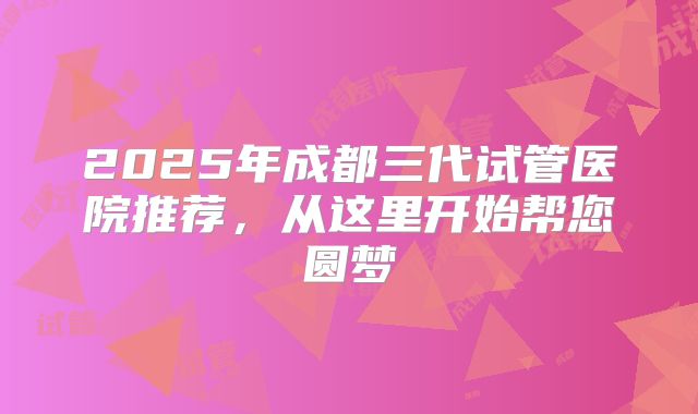 2025年成都三代试管医院推荐,从这里开始帮您圆梦