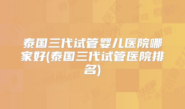 泰国三代试管婴儿医院哪家好(泰国三代试管医院排名)
