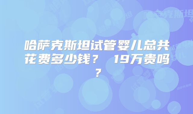 哈萨克斯坦试管婴儿总共花费多少钱？ 19万贵吗？