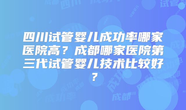 四川试管婴儿成功率哪家医院高？成都哪家医院第三代试管婴儿技术比较好？