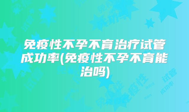 免疫性不孕不育治疗试管成功率(免疫性不孕不育能治吗)