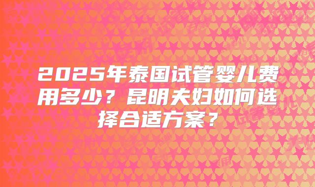 2025年泰国试管婴儿费用多少？昆明夫妇如何选择合适方案？
