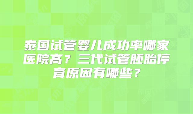 泰国试管婴儿成功率哪家医院高?三代试管胚胎停育原因有哪些?