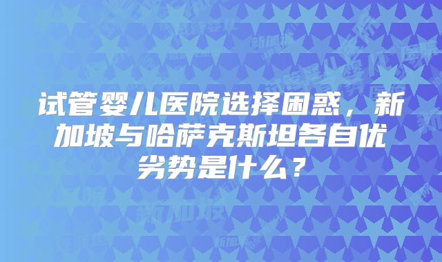 试管婴儿医院选择困惑,新加坡与哈萨克斯坦各自优劣势是什么?