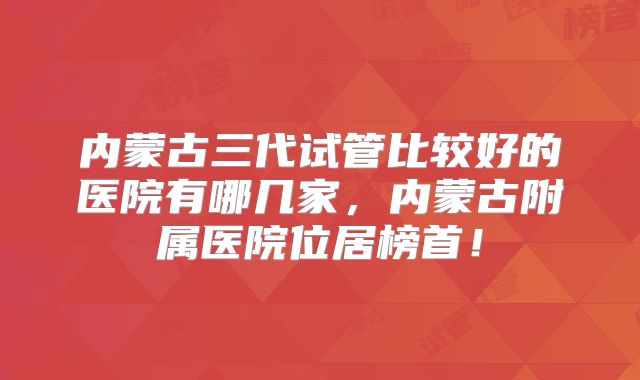 内蒙古三代试管比较好的医院有哪几家,内蒙古附属医院位居榜首!