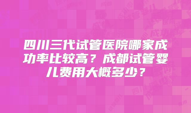 四川三代试管医院哪家成功率比较高?成都试管婴儿费用大概多少?