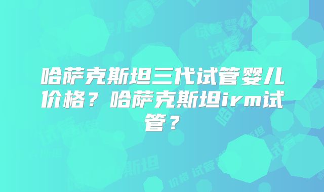 哈萨克斯坦三代试管婴儿价格？哈萨克斯坦irm试管？