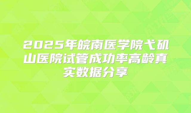 2025年皖南医学院弋矶山医院试管成功率高龄真实数据分享