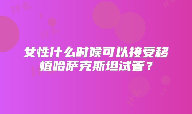 女性什么时候可以接受移植哈萨克斯坦试管?