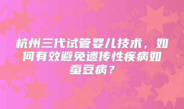 杭州三代试管婴儿技术，如何有效避免遗传性疾病如蚕豆病？