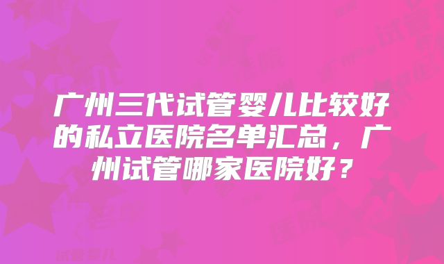 广州三代试管婴儿比较好的私立医院名单汇总,广州试管哪家医院好?