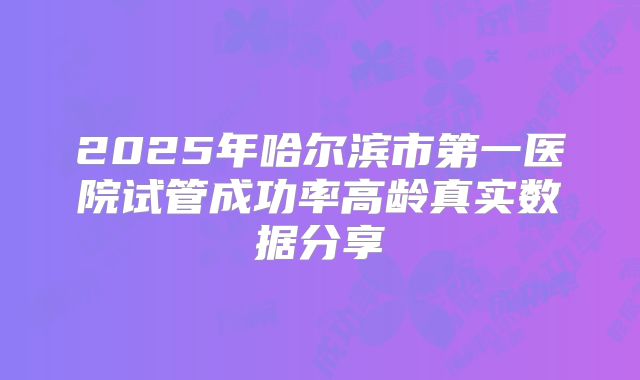 2025年哈尔滨市第一医院试管成功率高龄真实数据分享