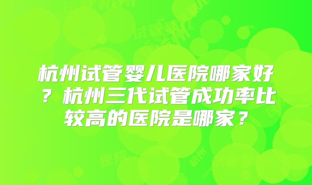 杭州试管婴儿医院哪家好?杭州三代试管成功率比较高的医院是哪家?