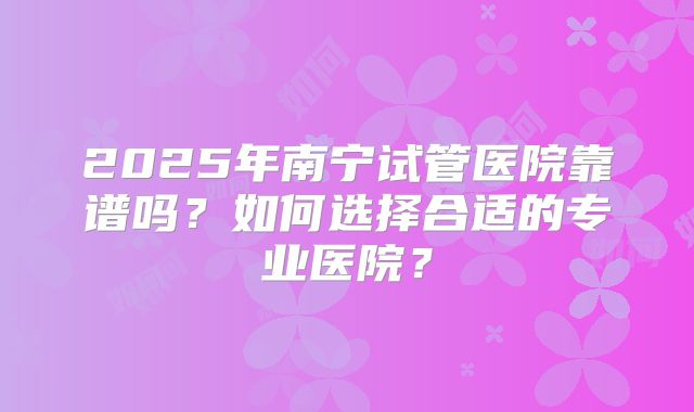 2025年南宁试管医院靠谱吗？如何选择合适的专业医院？