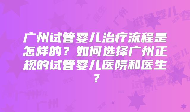 广州试管婴儿治疗流程是怎样的？如何选择广州正规的试管婴儿医院和医生？