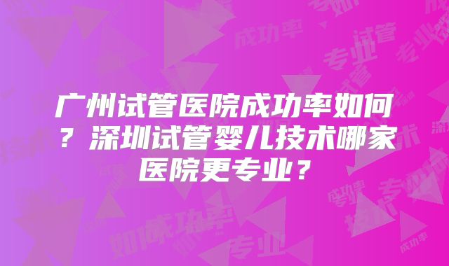 广州试管医院成功率如何？深圳试管婴儿技术哪家医院更专业？